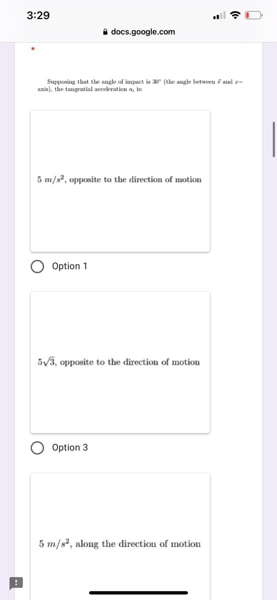 3:29
A docs.google.com
Supposing that the angle of impact is 30° (the angle between i and x-
axis), the tangential acceleration a, is:
5 m/s?, opposite to the direction of motion
Option 1
5/3, opposite to the direction of motion
Option 3
5 m/s?, along the direction of motion
