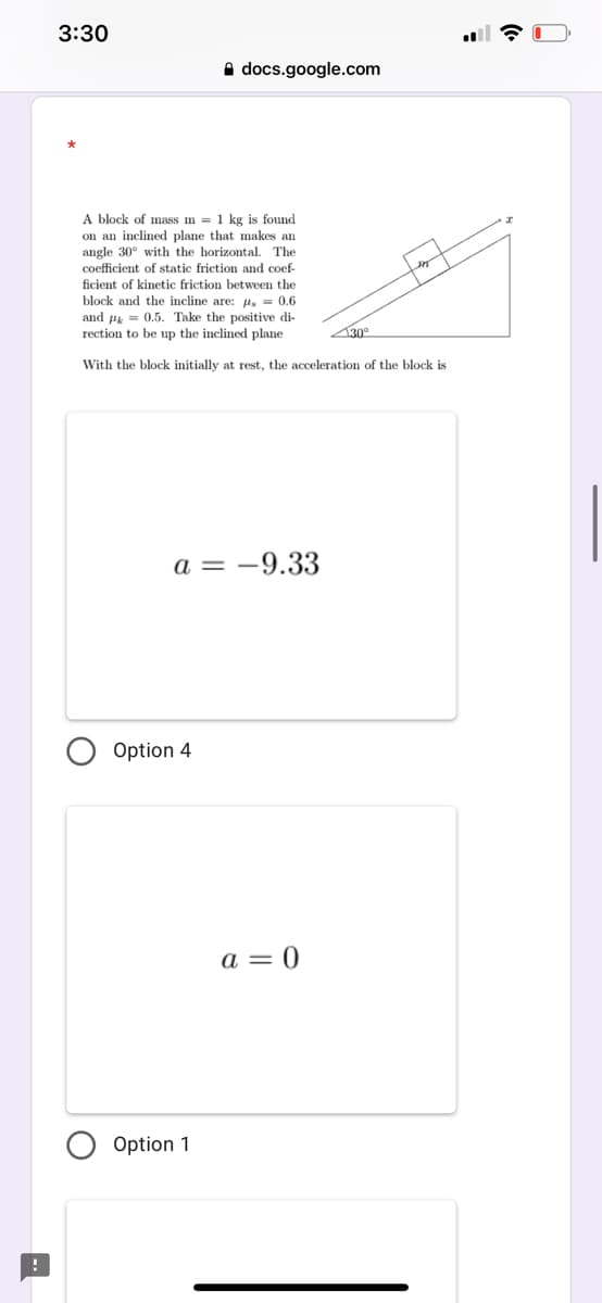 3:30
A docs.google.com
A block of mass m = 1 kg is found
on an inclined plane that makes an
angle 30° with the horizontal. The
coefficient of static friction and coef-
ficient of kinetic friction between the
block and the incline are: 4, = 0.6
and = 0.5. Take the positive di-
rection to be up the inclined plane
30°
With the block initially at rest, the acceleration of the block is
a = -9.33
Option 4
a = 0
Option 1
