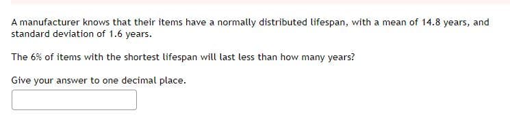 A manufacturer knows that their items have a normally distributed lifespan, with a mean of 14.8 years, and
standard deviation of 1.6 years.
The 6% of items with the shortest lifespan will last less than how many years?
Give your answer to one decimal place.
