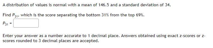 A distribution of values is normal with a mean of 146.5 and a standard deviation of 34.
Find P31, which is the score separating the bottom 31% from the top 69%.
P31 =
Enter your answer as a number accurate to 1 decimal place. Answers obtained using exact z-scores or z-
scores rounded to 3 decimal places are accepted.
