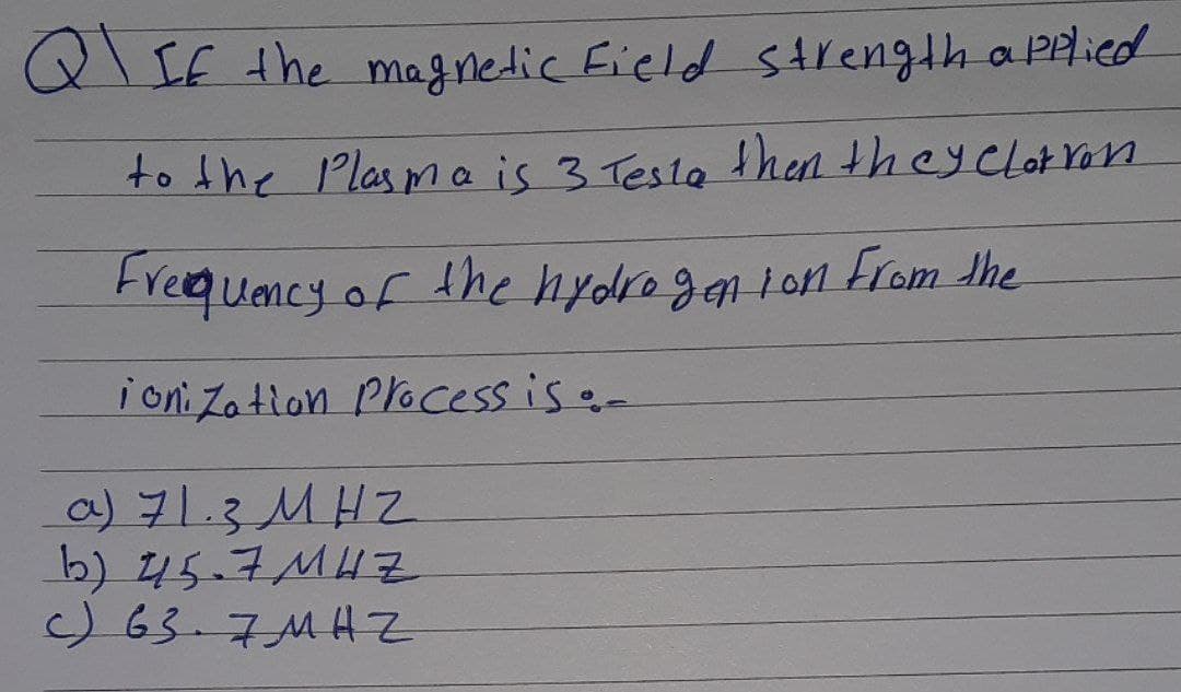 Q\IF the magnetic Eield sArength a Plied
to the Plasmais 3 Testa then theyclotron
Freequency of
the hydrogan lon From the
i oni Za tion Plocess is -
a) 71.3 MHZ
b) 45.7MH7
)63.7MHZ
