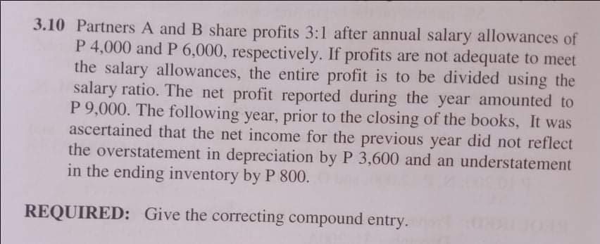 3.10 Partners A and B share profits 3:1 after annual salary allowances of
P 4,000 and P 6,000, respectively. If profits are not adequate to meet
the salary allowances, the entire profit is to be divided using the
salary ratio. The net profit reported during the year amounted to
P 9,000. The following year, prior to the closing of the books, It was
ascertained that the net income for the previous year did not reflect
the overstatement in depreciation by P 3,600 and an understatement
in the ending inventory by P 800.
REQUIRED: Give the correcting compound entry.
