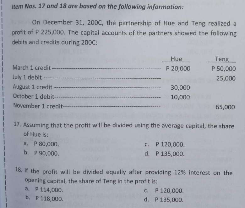 Item Nos. 17 and 18 are based on the following information:
On December 31, 200C, the partnership of Hue and Teng realized a
profit of P 225,000. The capital accounts of the partners showed the following
debits and credits during 200C:
Hue
Teng
March 1 credit
P 20,000
P 50,000
July 1 debit
25,000
August 1 credit
30,000
October 1 debit--
10,000
November 1 credit-
65,000
17. Assuming that the profit will be divided using the average capital, the share
of Hue is:
a. P 80,000.
b. P 90,000.
с. Р 120,000.
d. P 135,000.
18. If the profit will be divided equally after providing 12% interest on the
opening capital, the share of Teng in the profit is:
a. P 114,000.
P 120,000.
C.
b. P 118,000.
d. P 135,000.
