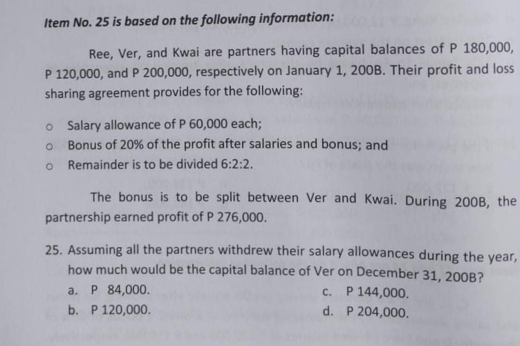 Item No. 25 is based on the following information:
Ree, Ver, and Kwai are partners having capital balances of P 180,000,
P 120,000, and P 200,000, respectively on January 1, 200B. Their profit and loss
sharing agreement provides for the following:
o Salary allowance of P 60,000 each;
Bonus of 20% of the profit after salaries and bonus; and
o Remainder is to be divided 6:2:2.
The bonus is to be split between Ver and Kwai. During 200B, the
partnership earned profit of P 276,000.
25. Assuming all the partners withdrew their salary allowances during the year,
how much would be the capital balance of Ver on December 31, 200B?
a. P 84,000.
c. P 144,000.
b. P 120,000.
d. P 204,000.
