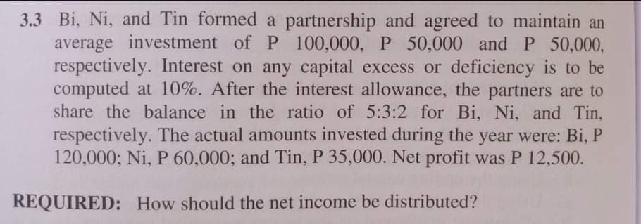 3.3 Bi, Ni, and Tin formed a partnership and agreed to maintain an
average investment of P 100,000, P 50,000 and P 50,000,
respectively. Interest on any capital excess or deficiency is to be
computed at 10%. After the interest allowance, the partners are to
share the balance in the ratio of 5:3:2 for Bi, Ni, and Tin,
respectively. The actual amounts invested during the year were: Bi, P
120,000; Ni, P 60,000; and Tin, P 35,000. Net profit was P 12,500.
REQUIRED: How should the net income be distributed?
