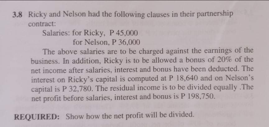 3.8 Ricky and Nelson had the following clauses in their partnership
contract:
Salaries: for Ricky, P 45,000
for Nelson, P 36,000
The above salaries are to be charged against the earnings of the
business. In addition, Ricky is to be allowed a bonus of 20% of the
net income after salaries, interest and bonus have been deducted. The
interest on Ricky's capital is computed at P 18,640 and on Nelson's
capital is P 32,780. The residual income is to be divided equally .The
net profit before salaries, interest and bonus is P 198,750.
REQUIRED: Show how the net profit will be divided.
