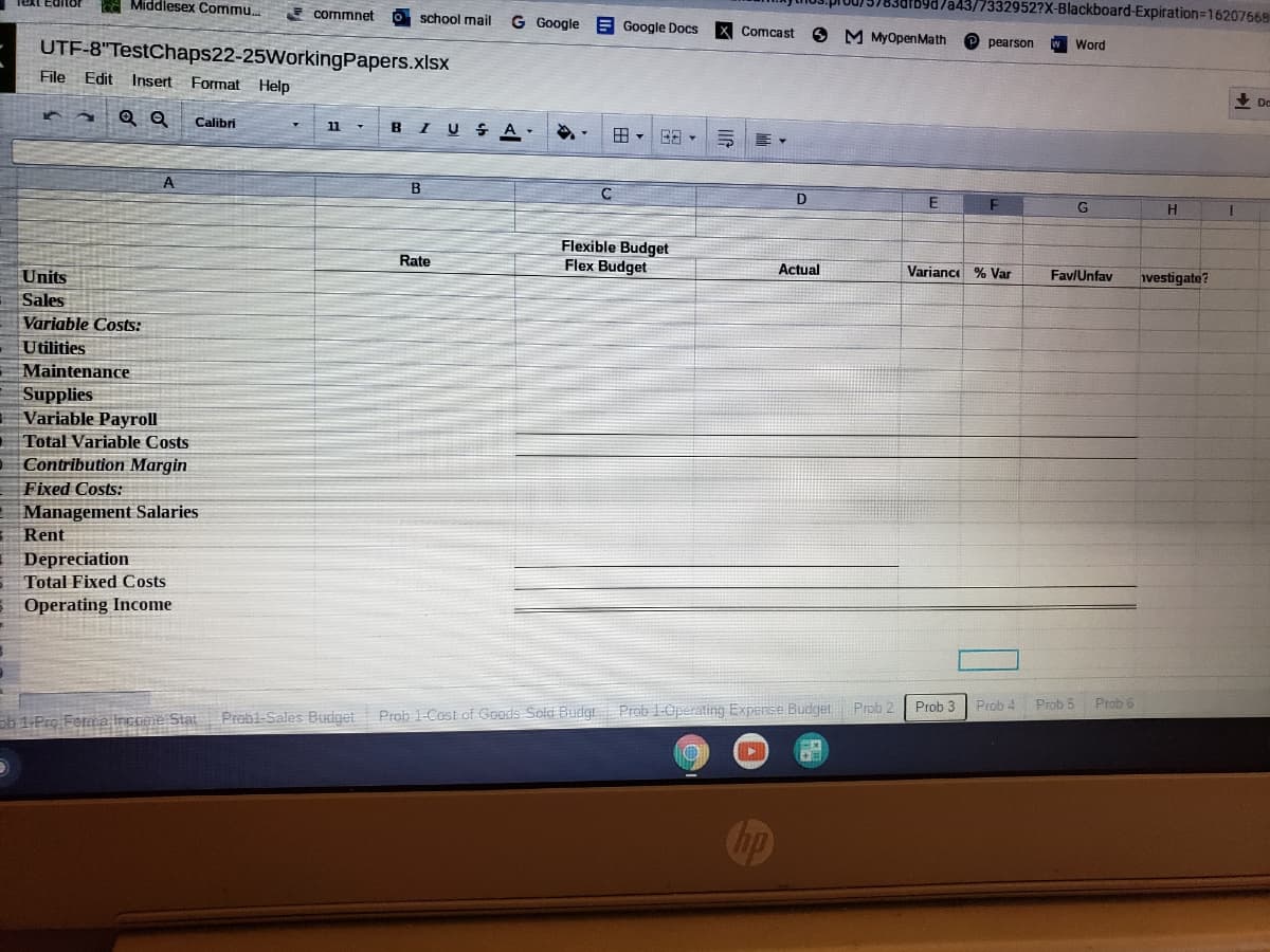 e Middlesex Commu.
69a/a43/7332952?X-Blackboard-Expiration=16207668
E commnet
school mail
G Google
E Google Docs
Comcast
O M MyOpenMath
UTF-8"TestChaps22-25WorkingPapers.xlsx
pearson
Word
File Edit
Insert Format Help
Calibri
BI U S A-
11
田,B日
B
D
Flexible Budget
Flex Budget
Rate
Units
Actual
Variance % Var
Fav/Unfav
vestigate?
Sales
Variable Costs:
Utilities
Maintenance
Supplies
Variable Payroll
| Total Variable Costs
Contribution Margin
Fixed Costs:
Management Salaries
Rent
Depreciation
Total Fixed Costs
Operating Income
Prob 2
Prob 3 Prob 4 Prob 5
Prob 6
sb 1-Pro Forma Income Stat Probi-Sales Budget Prob l-Cost of Goods Sold Budgt Prob 1-Operating Expense Budget
