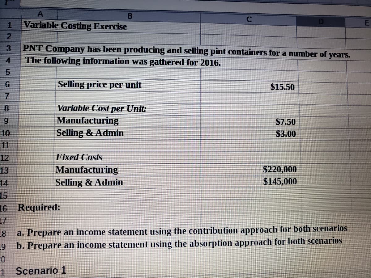 1
Variable Costing Exercise
PNT Company has been producing and selling pint containers for a number of
The following information was gathered for 2016.
years.
Selling price per unit
$15.50
Variable Cost per Unit:
Manufacturing
Selling & Admin
6.
$7.50
10
$3.00
11
Fixed Costs
Manufacturing
12
13
S220,000
Selling & Admin
$145,000
14
15
16 Required:
17
18
a. Prepare an income statement using the contribution approach for both scenarios
b. Prepare an income statement using the absorption approach for both scenarios
1
Scenario 1
345
