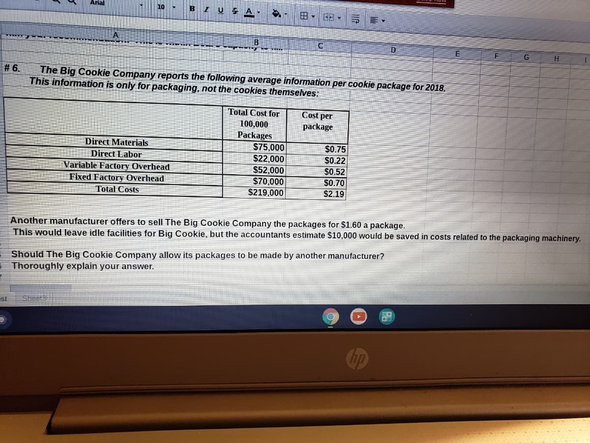 Arial
BIUSA
A
D
E
# 6.
The Big Cookie Company reports the following average information per cookie package for 2018.
This information is only for packaging, not the cookies themselves:
Total Cost for
Cost per
100,000
Packages
$75,000
$22,000
$52,000
$70,000
$219,000
package
$0.75
$0.22
$0.52
Direct Materials
Direct Labor
Variable Factory Overhead
Fixed Factory Overhead
$0.70
Total Costs
$2.19
Another manufacturer offers to sell The Big Cookie Company the packages for $1.60 a package.
This would leave idle facilities for Big Cookie, but the accountants estimate $10,000 would be saved in costs related to the packaging machinery.
Should The Big Cookie Company allow its packages to be made by another manufacturer?
Thoroughly explain your answer.
st
Chp
