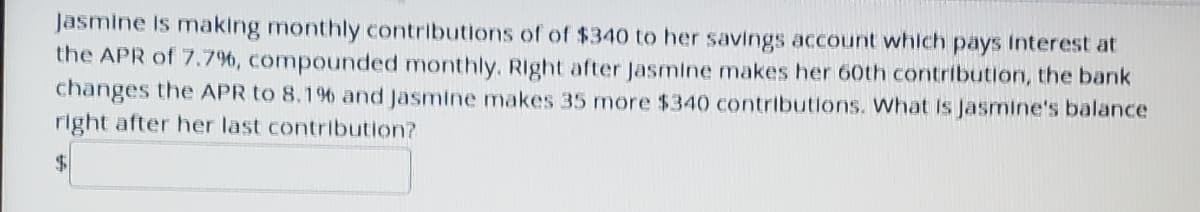 Jasmine is making monthly contributions of of $340 to her savings account which pays Interest at
the APR of 7.7%, compounded monthly. Right after Jasmine makes her 60th contribution, the bank
changes the APR to 8.19% and Jasmine makes 35 more $340 contributions. What Is Jasmine's balance
right after her last contribution?
$.
