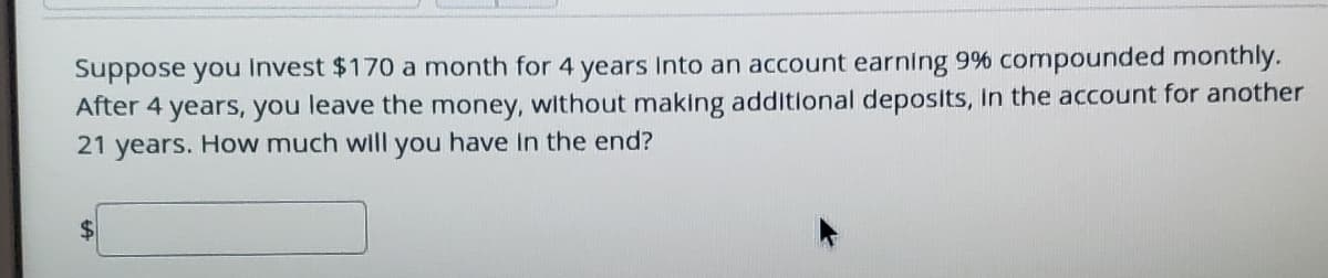 Suppose you Invest $170 a month for 4 years Into an account earning 9% compounded monthly.
After 4 years, you leave the money, without making additlonal deposits, In the account for another
21 years. How much will you have In the end?
$
