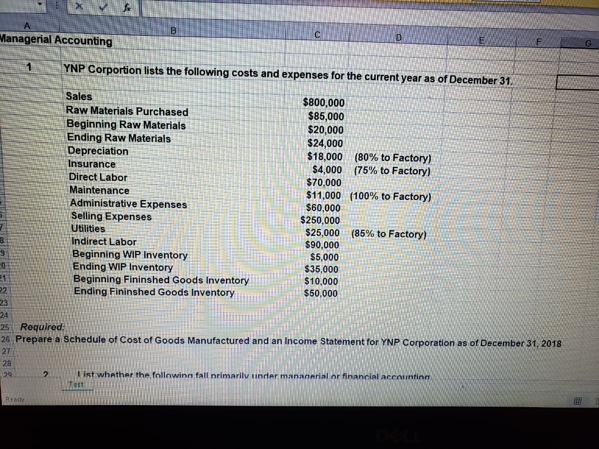 B
C
Managerial Accounting
D
F
G
YNP Corportion lists the following costs and expenses for the current year as of December 31.
Sales
$800,000
$85,000
$20,000
$24,000
$18,000
$4,000
$70,000
$11,000 (100% to Factory)
$60,000
$250,000
$25,000
$90,000
$5,000
$35,000
$10,000
$50,000
Raw Materials Purchased
Beginning Raw Materials
Ending Raw Materials
Depreciation
(80% to Factory)
(75% to Factory)
Insurance
Direct Labor
Maintenance
Administrative Expenses
Selling Expenses
Utilities
(85% to Factory)
Indirect Labor
Beginning WIP Inventory
Ending WIP Inventory
Beginning Fininshed Goods Inventory
Ending Fininshed Goods Inventory
21.
22
23
24
25 Required:
26 Prepare a Schedule of Cost of Goods Manufactured and an Income Statement for YNP Corporation as of December 31, 2018
27
28
I ist whether the followina fall primarily under managerial or financial accountina.
Testi
29
Ready
田
