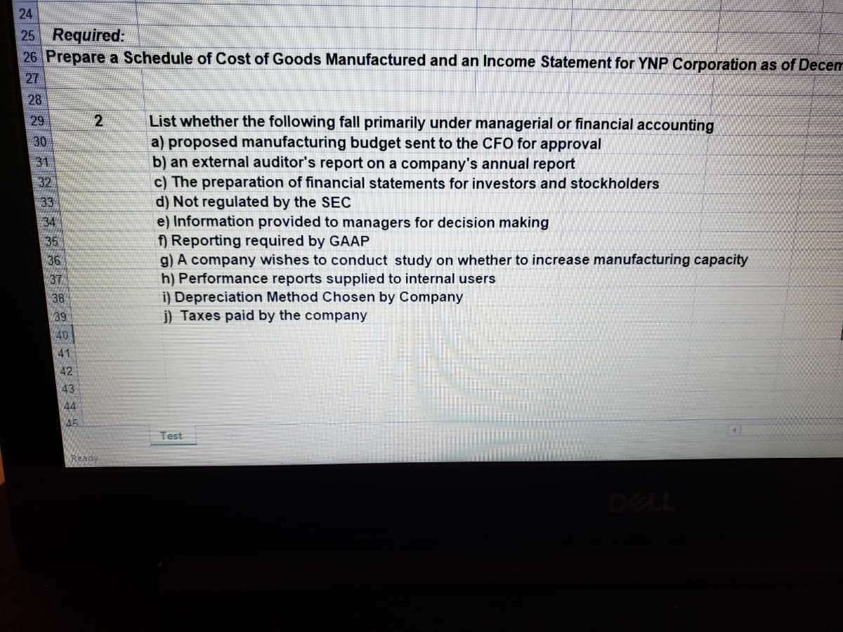 24
25 Required:
26 Prepare a Schedule of Cost of Goods Manufactured and an Income Statement for YNP Corporation as of Decem
27
28
List whether the following fall primarily under managerial or financial accounting
a) proposed manufacturing budget sent to the CFO for approval
b) an external auditor's report on a company's annual report
c) The preparation of financial statements for investors and stockholders
d) Not regulated by the SEC
e) Information provided to managers for decision making
f) Reporting required by GAAP
g) A company wishes to conduct study on whether to increase manufacturing capacity
h) Performance reports supplied to internal users
i) Depreciation Method Chosen by Company
j) Taxes paid by the company
29
30
31
32
33
34
35
36
37
38
39
40
41
42
43
44
A5
Test
Ready
DELL
