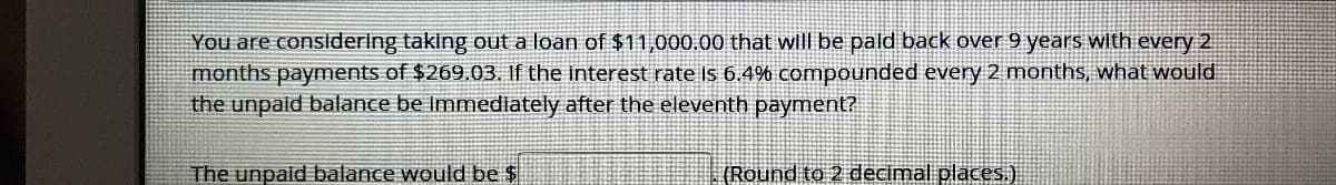 You are consldering taking out a loan of $11,000.00 that will be pald back over 9 years with every 2
months payments of $269.03. If the interest rate is 6.4% compounded every 2 months, what would
the unpaid balante be Immediately after the eleventh payment?
The unpald balance would be $
(Round to 2 decimal places.)
