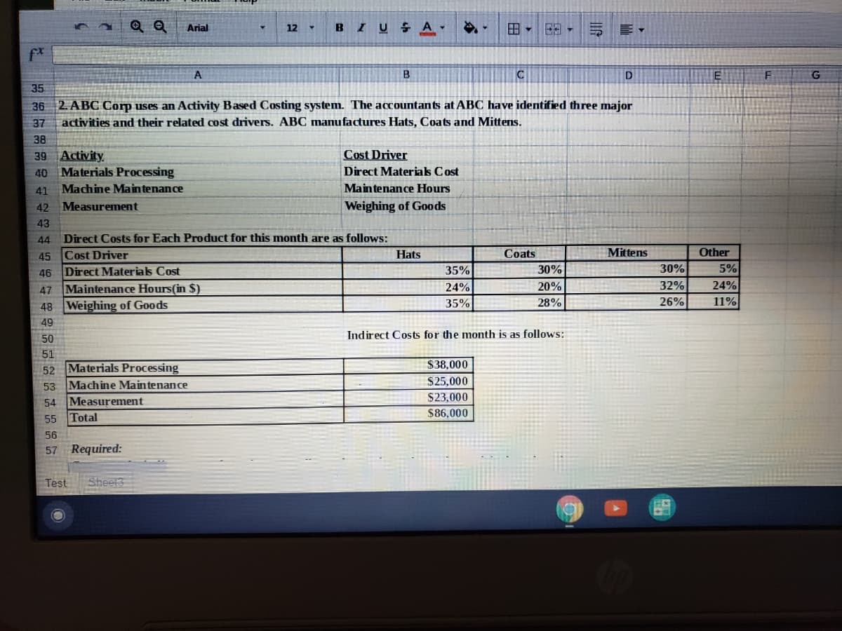 Q Q
BIU SAY
田。
三 ▼
Arial
12
f*
A
D
35
36 2. ABC Corp uses an Activity Based Costing system. The accountants at ABC have identified three major
activities and their related cost drivers. ABC manufactures Hats, Coats and Mittens.
37
38
Cost Driver
39 Activity
40 Materials Processing
Direct Materials Cost
41 Machine Main tenance
Maintenance Hours
42 Measurement
Weighing of Goods
43
44
Direct Costs for Each Product for this month are as follows:
Other
Cost Driver
Direct Materials Cost
Maintenance Hours(in $)
48 Weighing of Goods
45
Hats
Coats
Mittens
5%
24%
11%
46
35%
30%
30%
24%
20%
32%
47
35%
28%
26%
49
Indirect Costs for the month is as follows:
50
51
$38,000
52 Materials Processing
Machine Maintenance
54 Measurement
Total
$25,000
53
$23,000
$86,000
55
56
57 Required:
Test
Sheet
