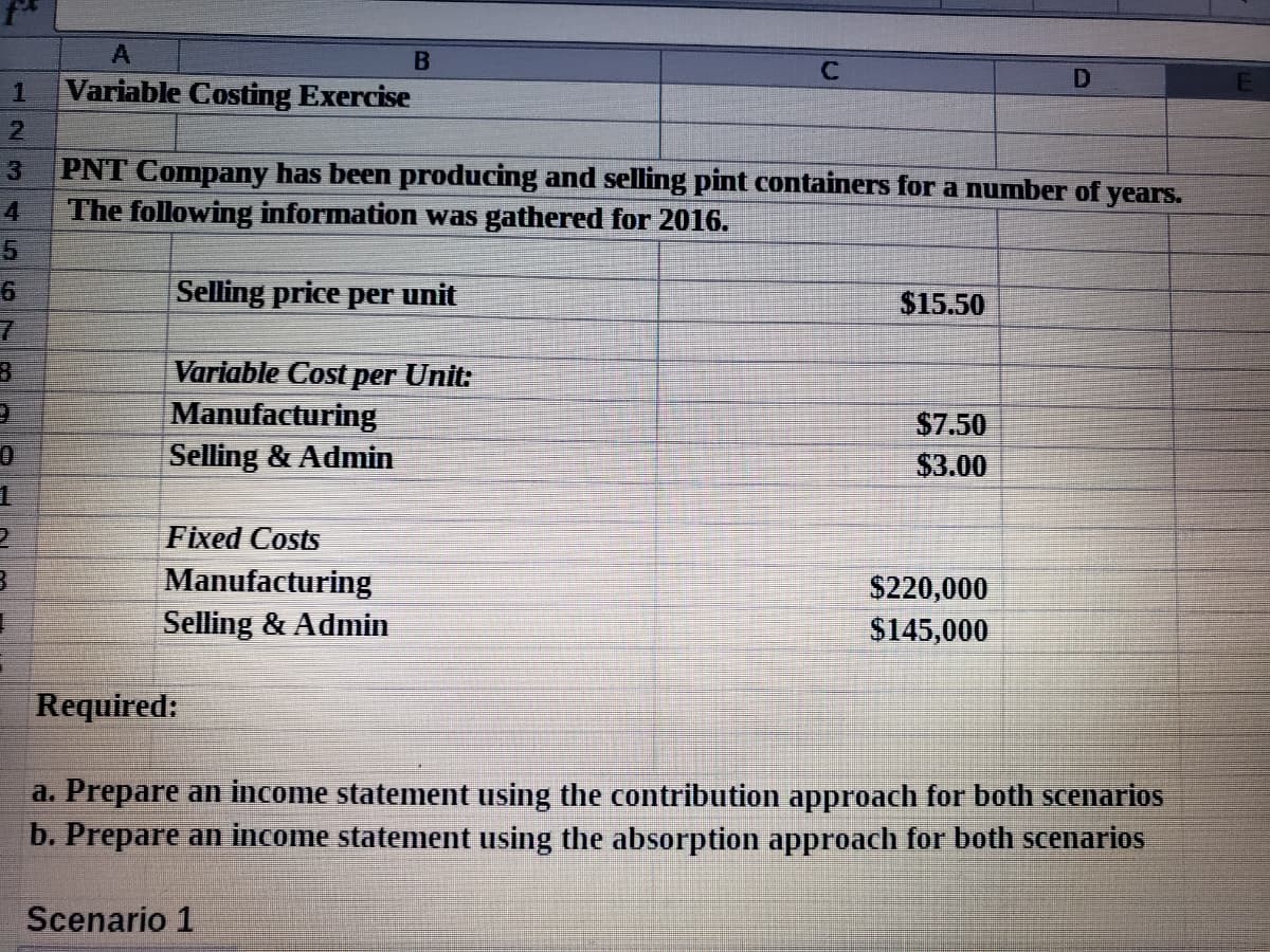 B
Variable Costing Exercise
2.
PNT Company has been producing and selling pint containers for a number of years.
The following information was gathered for 2016.
3
4
Selling price per unit
$15.50
Variable Cost per Unit:
Manufacturing
Selling & Admin
$7.50
$3.00
Fixed Costs
Manufacturing
$220,000
$145,000
Selling & Admin
Required:
a. Prepare an income statement using the contribution approach for both scenarios
b. Prepare an income statement using the absorption approach for both scenarios
Scenario 1
