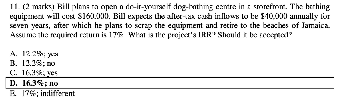 11. (2 marks) Bill plans to open a do-it-yourself dog-bathing centre in a storefront. The bathing
equipment will cost $160,000. Bill expects the after-tax cash inflows to be $40,000 annually for
seven years, after which he plans to scrap the equipment and retire to the beaches of Jamaica.
Assume the required return is 17%. What is the project's IRR? Should it be accepted?
A. 12.2%; yes
B. 12.2%; no
C. 16.3%; yes
D. 16.3%; no
E. 17%; indifferent