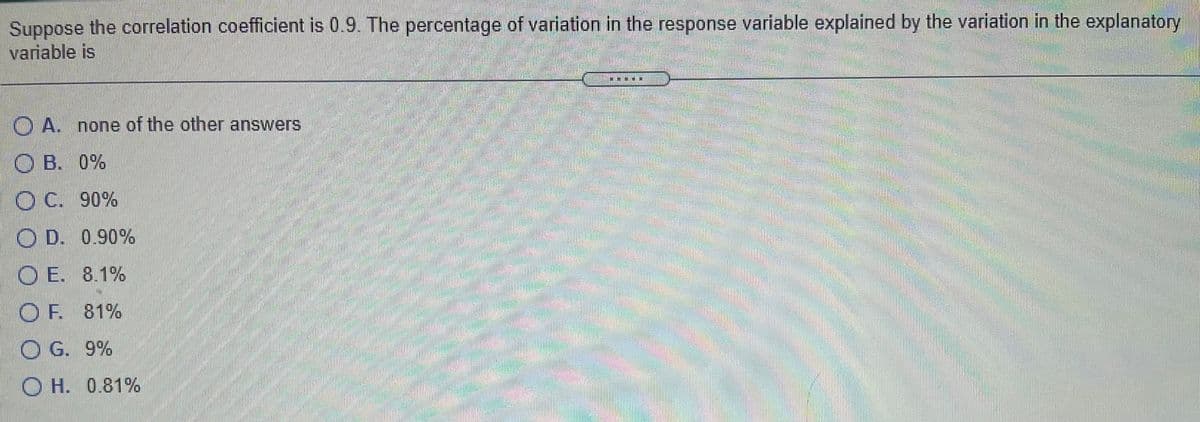 Suppose the correlation coefficient is 0.9. The percentage of variation in the response variable explained by the variation in the explanatory
variable is
O A. none of the other answers
O B. 0%
O C. 90%
O D. 0.90%
O E. 8.1%
O F. 81%
O G.
9%
O H. 0.81%
