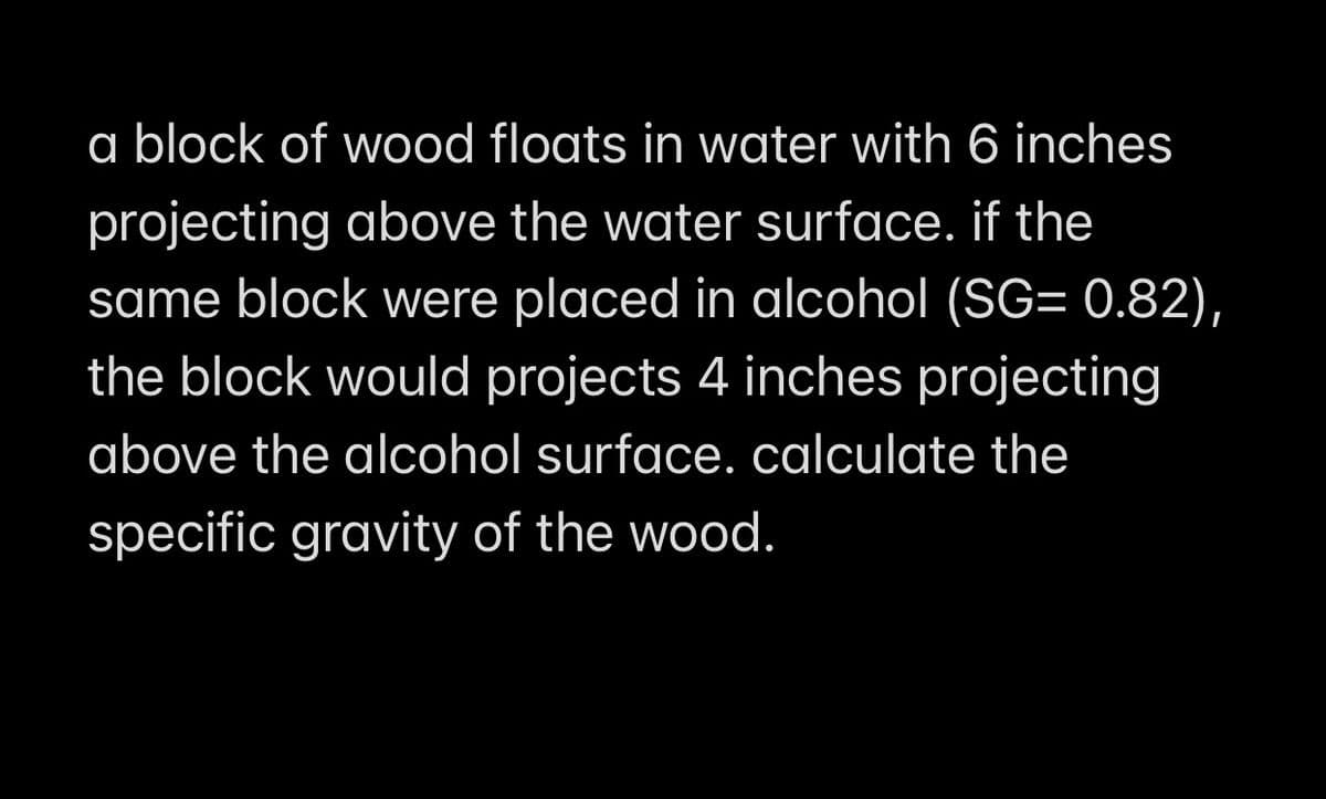 a block of wood floats in water with 6 inches
projecting above the water surface. if the
same block were placed in alcohol (SG= 0.82),
the block would projects 4 inches projecting
above the alcohol surface. calculate the
specific gravity of the wood.
