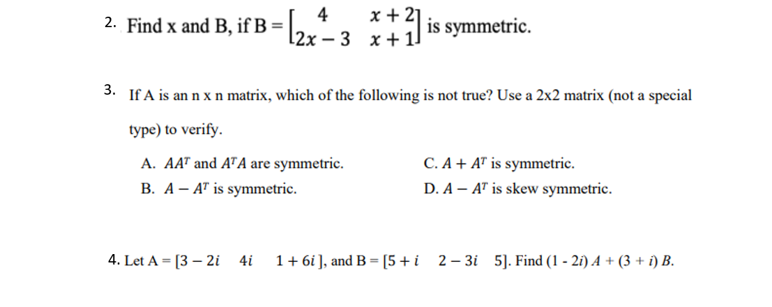 2. Find x and B, if B
2r-3 x+ 1
4
x + 21
is symmetric.
3. If A is an n xn matrix, which of the following is not true? Use a 2x2 matrix (not a special
type) to verify.
C. A + AT is symmetric.
D. A – AT is skew symmetric.
A. AAT and ATA are symmetric.
B. A- AT is symmetric.
4. Let A = [3 – 2i
4i
1+ 6i], and B = [5+i
2 – 3i 5]. Find (1 - 2i) A + (3 + i) B.
