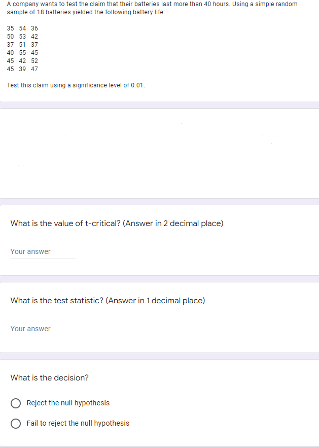 A company wants to test the claim that their batteries last more than 40 hours. Using a simple random
sample of 18 batteries yielded the following battery life:
35 54 36
50 53 42
37 51 37
40 55 45
45 42 52
45 39 47
Test this claim using a significance level of 0.01.
What is the value of t-critical? (Answer in 2 decimal place)
Your answer
What is the test statistic? (Answer in 1 decimal place)
Your answer
What is the decision?
Reject the null hypothesis
Fail to reject the null hypothesis
