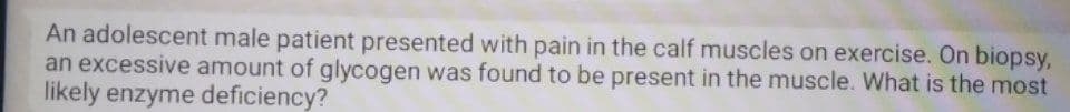 An adolescent male patient presented with pain in the calf muscles on exercise. On biopsy,
an excessive amount of glycogen was found to be present in the muscle. What is the most
likely enzyme deficiency?
