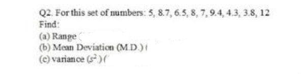 Q2. For this set of numbers: 5, 8.7, 6.5, 8, 7, 9.4, 4.3, 3.8, 12
Find:
(a) Range
(b) Mean Deviation (M.D)
(c) variance (s)
