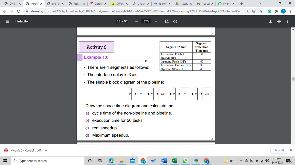 ONE S X
O Intrdu
6 ssd (2) x
6 Task3.
Z Zotero x
O Differe x
G Use th x
• Identif x
ملفاتي
M Iul x
fi Fiverr x
+
A elearning.utm.my/21221/pluginfile.php/318434/mod_resource/content/3/Module%205%20-%20Central%20Processing%20Unit%20AA24Apr2021-StudentPar. Q
Intrduction
25 / 56
67%
+
24
Segment
Activity 2
Segment Name
Execution
Time (ns)
Instruction Fetch &
52
Example 13:
Decode (IF)
Operand Fetch (OF)
Instruction Execute (IE)
40
30
• There are 4 segments as follows:
Operand Store (OS)
40
• The interface delay is 3 ns.
• The simple block diagram of the pipeline:
国中中中中中
R OF PRP IE
OS
Draw the space time diagram and calculate the:
a) cycle time of the non-pipeline and pipeline.
b) execution time for 50 tasks.
c) real speedup.
d) Maximum speedup.
Module 5 - Central.pdf
Show all
1:11 PM
P Type here to search
85°F
12/16/2021
