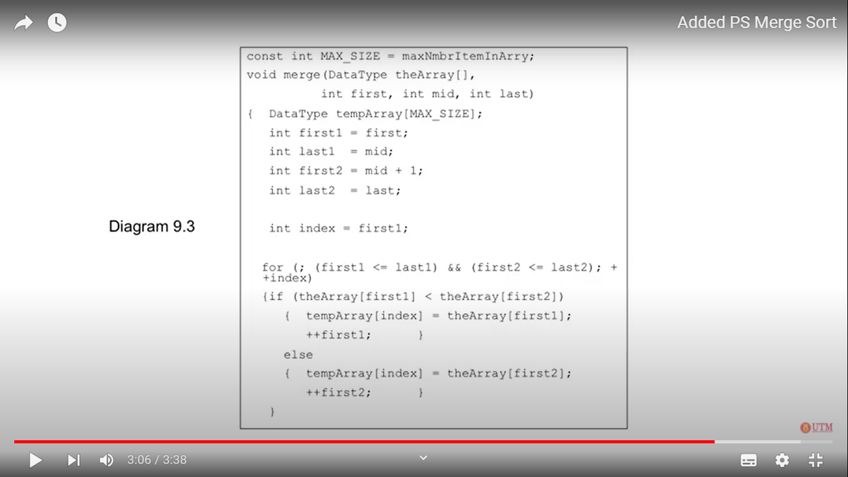 Added PS Merge Sort
const int MAX SIZE = maxNmbrItemInArry;
void merge (DataType theArray[),
int first, int mid, int last)
DataType tempArray(MAX_SIZE];
int firstl = first;
{
int lastl
= mid;
int first2 = mid + 1;
int last2
last;
%3D
Diagram 9.3
int index = firstl;
for (; (firstl <= last1) && (first2 <= last2); +
+index)
{if (theArray[firstl] < theArray[first2])
tempArray (index] = theArray[firstl];
{
++firstl;
else
{
tempArray(index)
theArray (first2];
++first2;
OUTM
3:06 / 3:38
