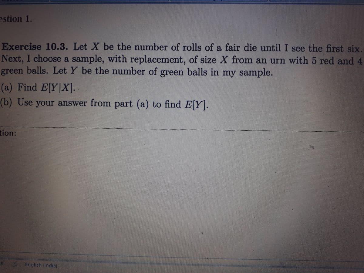 estion 1.
Exercise 10.3. Let X be the number of rolls of a fair die until I see the first six.
Next, I choose a sample, with replacement, of size X from an urn with 5 red and 4
balls. Let Y be the number of green balls in my sample.
green
(a) Find EY X].
(b) Use your answer from part (a) to find EY.
tion:
English (India)
