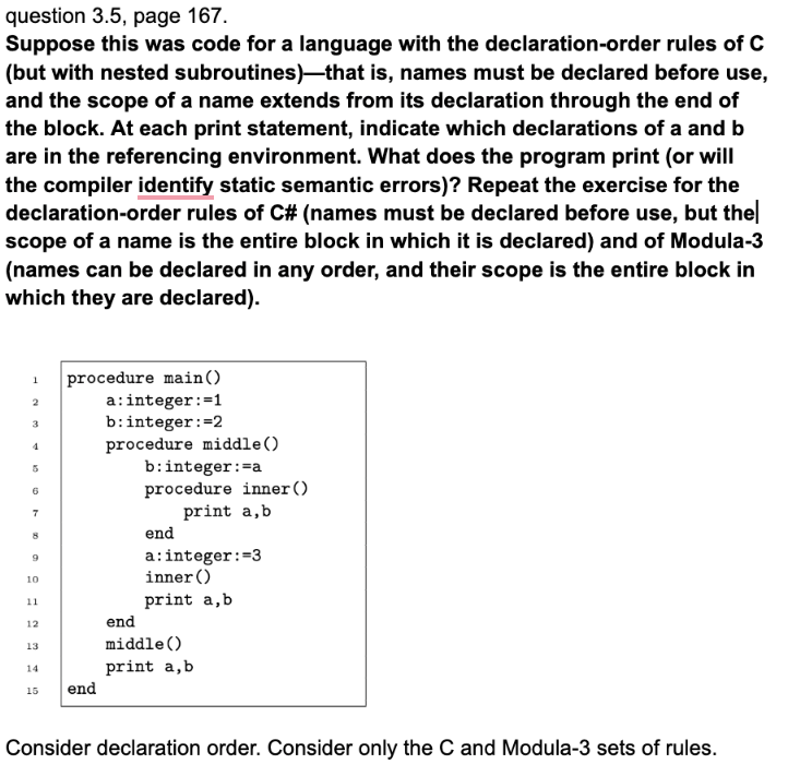 question 3.5, page 167.
Suppose this was code for a language with the declaration-order rules of C
(but with nested subroutines)-that is, names must be declared before use,
and the scope of a name extends from its declaration through the end of
the block. At each print statement, indicate which declarations of a and b
are in the referencing environment. What does the program print (or will
the compiler identify static semantic errors)? Repeat the exercise for the
declaration-order rules of C# (names must be declared before use, but the
scope of a name is the entire block in which it is declared) and of Modula-3
(names can be declared in any order, and their scope is the entire block in
which they are declared).
1
2
3
5
6
7
8
9
10
11
12
13
14
15
procedure main()
a: integer :=1
b:integer:=2
procedure middle ()
end
b:integer :=a
procedure inner ()
print a, b
end
a: integer :=3
inner ()
print a,b
end
middle ()
print a, b
Consider declaration order. Consider only the C and Modula-3 sets of rules.