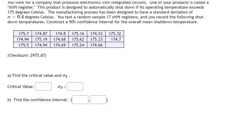 You work for a company that produces electronics with integrated circuits. One of your products is called a
"shift register." This product is designed to automatically shut down if its operating temperature exceeds
175 degrees Celsius. The manufacturing process has been designed to have a standard deviation of
σ = 0.4 degrees Celsius. You test a random sample 17 shift registers, and you record the following shut-
down temperatures. Construct a 90% confidence interval for the overall mean shutdown-temperature.
175.32
175.7 174.87 174.8 175.16 174.53
174.94 175.19 174.68 175.62 175.33 174.7
175.5 174.94 174.69 175.24 174.66
(Checksum: 2975.87)
a) Find the critical value and 0.
Critical Value:
01:
b) Find the confidence interval: