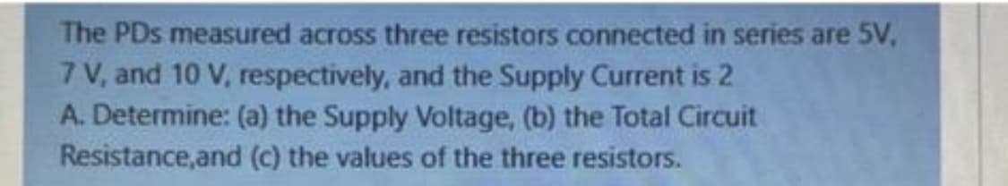 The PDs measured across three resistors connected in series are 5V,
7 V, and 10 V, respectively, and the Supply Current is 2
A. Determine: (a) the Supply Voltage, (b) the Total Circuit
Resistance,and (c) the values of the three resistors.
