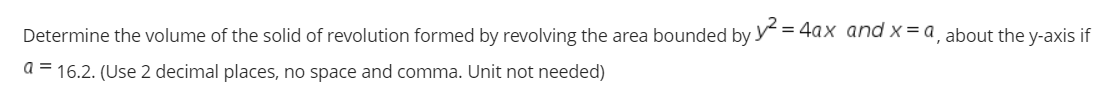Determine the volume of the solid of revolution formed by revolving the area bounded by y = 4axX and x= a, about the y-axis if
a = 16.2. (Use 2 decimal places, no space and comma. Unit not needed)
