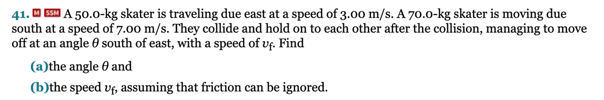 41. M SSM A 50.0-kg skater is traveling due east at a speed of 3.00 m/s. A 70.0-kg skater is moving due
south at a speed of 7.00 m/s. They collide and hold on to each other after the collision, managing to move
off at an angle 0 south of east, with a speed of Vf. Find
(a)the angle 0 and
(b)the speed vf, assuming that friction can be ignored.
