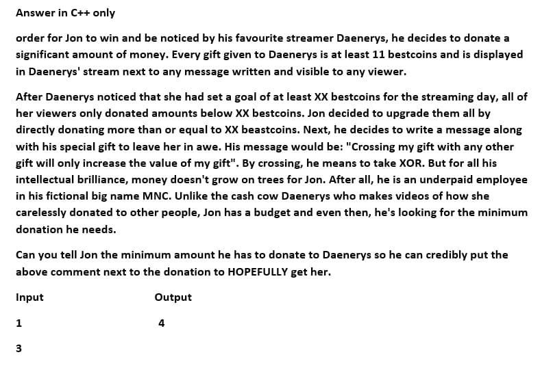 Answer in C++ only
order for Jon to win and be noticed by his favourite streamer Daenerys, he decides to donate a
significant amount of money. Every gift given to Daenerys is at least 11 bestcoins and is displayed
in Daenerys' stream next to any message written and visible to any viewer.
After Daenerys noticed that she had set a goal of at least XX bestcoins for the streaming day, all of
her viewers only donated amounts below XX bestcoins. Jon decided to upgrade them all by
directly donating more than or equal to XX beastcoins. Next, he decides to write a message along
with his special gift to leave her in awe. His message would be: "Crossing my gift with any other
gift will only increase the value of my gift". By crossing, he means to take XOR. But for all his
intellectual brilliance, money doesn't grow on trees for Jon. After all, he is an underpaid employee
in his fictional big name MNC. Unlike the cash cow Daenerys who makes videos of how she
carelessly donated to other people, Jon has a budget and even then, he's looking for the minimum
donation he needs.
Can you tell Jon the minimum amount he has to donate to Daenerys so he can credibly put the
above comment next to the donation to HOPEFULLY get her.
Input
Output
1
3
4