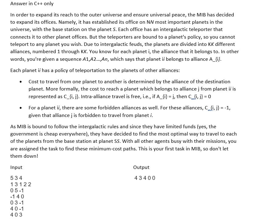 Answer in C++ only
In order to expand its reach to the outer universe and ensure universal peace, the MIB has decided
to expand its offices. Namely, it has established its office on NN most important planets in the
universe, with the base station on the planet S. Each office has an intergalactic teleporter that
connects it to other planet offices. But the teleporters are bound to a planet's policy, so you cannot
teleport to any planet you wish. Due to intergalactic feuds, the planets are divided into KK different
alliances, numbered 1 through KK. You know for each planet i, the alliance that it belongs to. In other
words, you're given a sequence A1,A2...,An, which says that planet ii belongs to alliance A_{i}.
Each planet ii has a policy of teleportation to the planets of other alliances:
Cost to travel from one planet to another is determined by the alliance of the destination
planet. More formally, the cost to reach a planet which belongs to alliance j from planet ii is
represented as C_{i, j}. Intra-alliance travel is free, i.e., if A_{i} = j, then C_{i, j} = 0
For a planet ii, there are some forbidden alliances as well. For these alliances, C_{i, j} = -1,
given that alliance j is forbidden to travel from planet i.
As MIB is bound to follow the intergalactic rules and since they have limited funds (yes, the
government is cheap everywhere), they have decided to find the most optimal way to travel to each
of the planets from the base station at planet SS. With all other agents busy with their missions, you
are assigned the task to find these minimum-cost paths. This is your first task in MIB, so don't let
them down!
Input
534
13122
05-1
-140
03-1
40-1
403
Output
43400