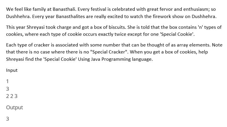 We feel like family at Banasthali. Every festival is celebrated with great fervor and enthusiasm; so
Dushhehra. Every year Banasthalites are really excited to watch the firework show on Dushhehra.
This year Shreyasi took charge and got a box of biscuits. She is told that the box contains 'n' types of
cookies, where each type of cookie occurs exactly twice except for one 'Special Cookie'.
Each type of cracker is associated with some number that can be thought of as array elements. Note
that there is no case where there is no "Special Cracker". When you get a box of cookies, help
Shreyasi find the 'Special Cookie' Using Java Programming language.
Input
1
3
223
Output
3