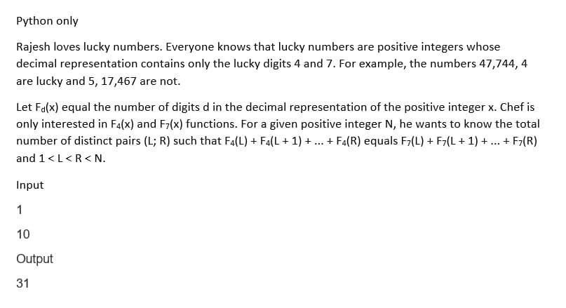 Python only
Rajesh loves lucky numbers. Everyone knows that lucky numbers are positive integers whose
decimal representation contains only the lucky digits 4 and 7. For example, the numbers 47,744, 4
are lucky and 5, 17,467 are not.
Let Fa(x) equal the number of digits d in the decimal representation of the positive integer x. Chef is
only interested in F4(x) and F7(x) functions. For a given positive integer N, he wants to know the total
number of distinct pairs (L; R) such that F4(L) + F4(L + 1) + ... + F4(R) equals F7(L) + F7(L + 1) + ... + F7(R)
and 1 <L<R <N.
Input
1
10
Output
31