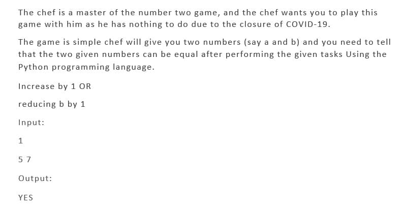 The chef is a master of the number two game, and the chef wants you to play this
game with him as he has nothing to do due to the closure of COVID-19.
The game is simple chef will give you two numbers (say a and b) and you need to tell
that the two given numbers can be equal after performing the given tasks Using the
Python programming language.
Increase by 1 OR
reducing b by 1
Input:
1
57
Output:
YES