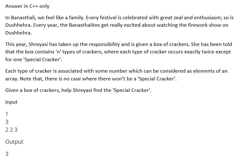 Answer in C++ only
In Banasthali, we feel like a family. Every festival is celebrated with great zeal and enthusiasm; so is
Dushhehra. Every year, the Banasthalites get really excited about watching the firework show on
Dushhehra.
This year, Shreyasi has taken up the responsibility and is given a box of crackers. She has been told
that the box contains 'n' types of crackers, where each type of cracker occurs exactly twice except
for one 'Special Cracker'.
Each type of cracker is associated with some number which can be considered as elements of an
array. Note that, there is no case where there won't be a 'Special Cracker'.
Given a box of crackers, help Shreyasi find the 'Special Cracker'.
Input
1
3
223
Output
3