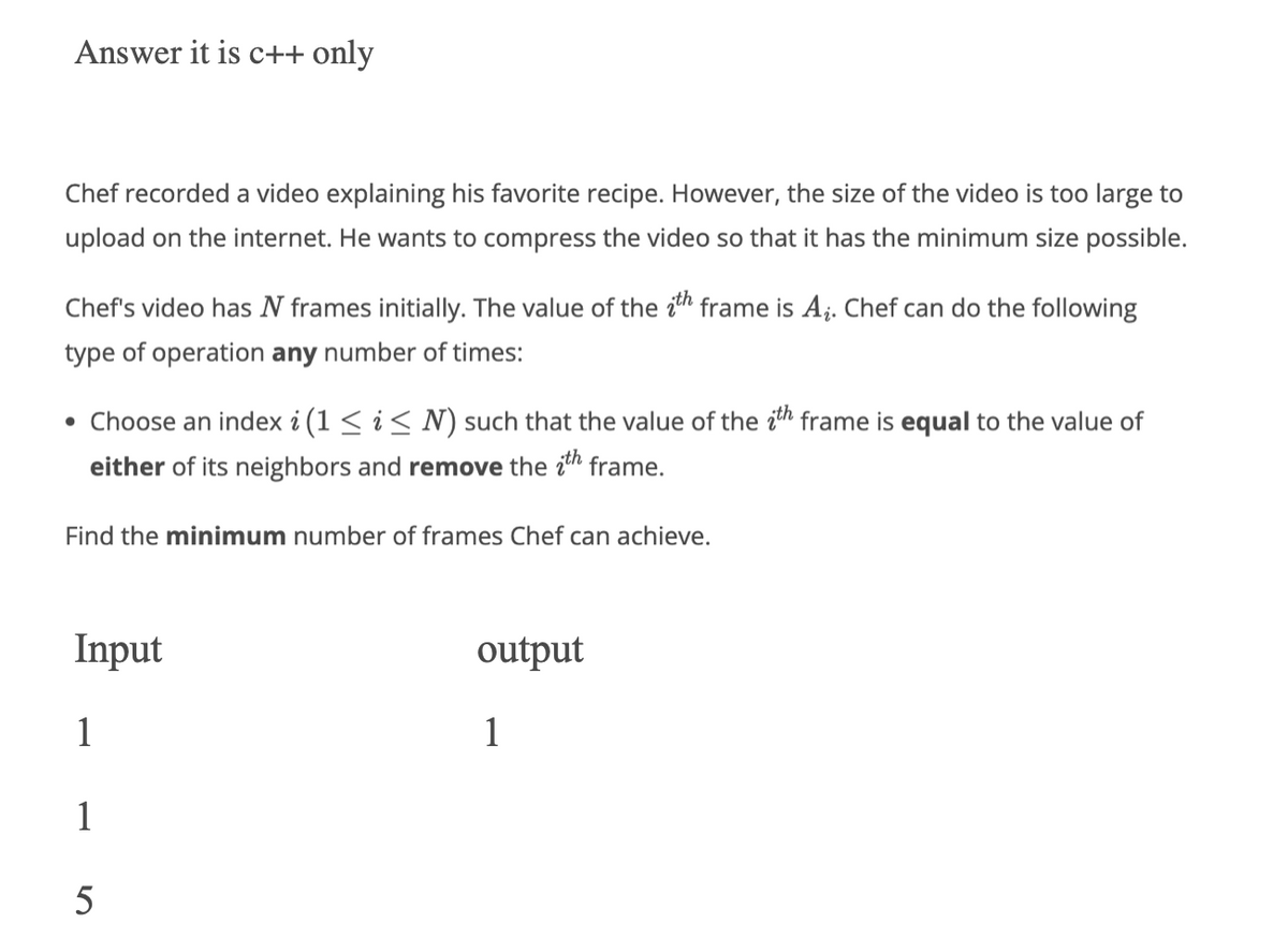 Answer it is c++ only
Chef recorded a video explaining his favorite recipe. However, the size of the video is too large to
upload on the internet. He wants to compress the video so that it has the minimum size possible.
Chef's video has N frames initially. The value of the th frame is A₁. Chef can do the following
type of operation any number of times:
• Choose an index i (1 ≤ i ≤ N) such that the value of the ith frame is equal to the value of
either of its neighbors and remove the ith frame.
Find the minimum number of frames Chef can achieve.
Input
1
1
5
output
1