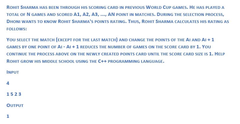 ROHIT SHARMA HAS BEEN THROUGH HIS SCORING CARD IN PREVIOUS WORLD CUP GAMES. HE HAS PLAYED A
TOTAL OF N GAMES AND SCORED A1, A2, A3, ..., AN POINT IN MATCHES. DURING THE SELECTION PROCESS,
DHONI WANTS TO KNOW ROHIT SHARMA'S POINTS RATING. THUS, ROHIT SHARMA CALCULATES HIS RATING AS
FOLLOWS:
YOU SELECT THE MATCH (EXCEPT FOR THE LAST MATCH) AND CHANGE THE POINTS OF THE AI AND AI + 1
GAMES BY ONE POINT OF AI-AI + 1 REDUCES THE NUMBER OF GAMES ON THE SCORE CARD BY 1. YOU
CONTINUE THE PROCESS ABOVE ON THE NEWLY CREATED POINTS CARD UNTIL THE SCORE CARD SIZE IS 1. HELP
ROHIT GROW HIS MIDDLE SCHOOL USING THE C++ PROGRAMMING LANGUAGE.
INPUT
4
1523
OUTPUT
1