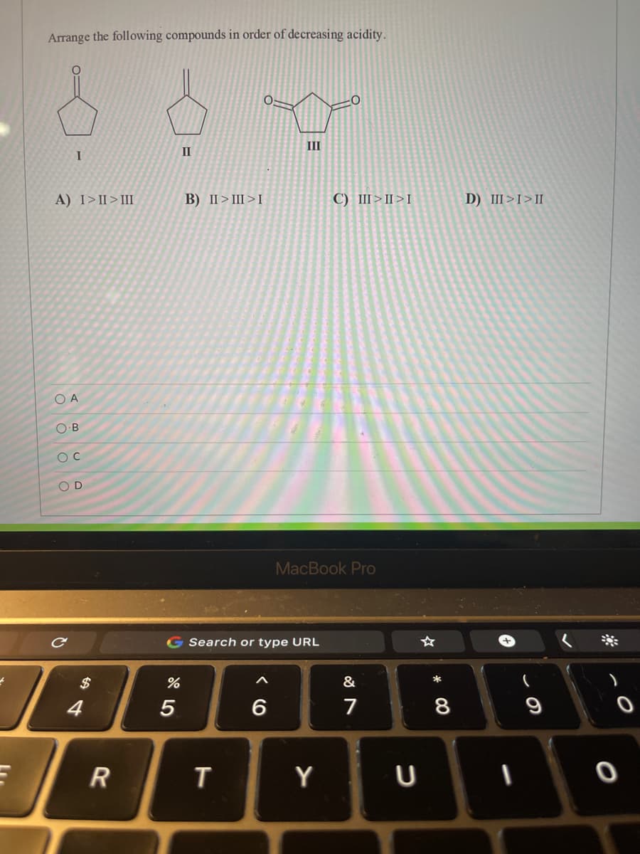 Arrange the following compounds in order of decreasing acidity.
II
I
II
A) I>II>I
B) II> III>I
C) III>II>I
D) III>I>II
O A
O B
O D
MacBook Pro
G Search or type URL
&
4
5
6
7
8
9
R
T
Y
