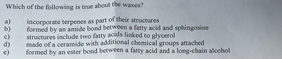 Which of the following is true about the waxes?
incorporate terpenes as part of their structures
formed by an amide bond between a fatty acid and sphingosine
structures include two fatty acids linked to glycerol
made of a ceramide with additional chemical groups attached
formed by an ester bond between a fatty acid and a long-chain alcohol
a)
