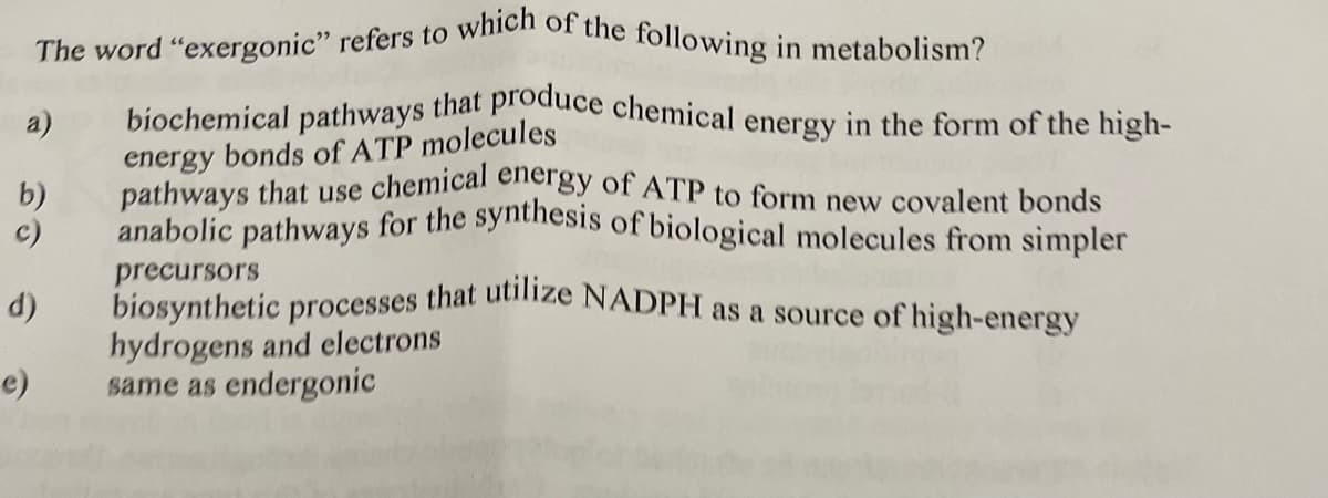 The word "exergonic" refers to which of the following in metabolism?
anabolic pathways for the synthesis of biological molecules from simpler
pathways that use chemical energy of ATP to form new covalent bonds
biochemical pathways that produce chemical energy in the form of the high-
a)
energy bonds of ATP molecules
b)
c)
precursors
biosynthetic processes that uize NADPH as a source of high-energy
hydrogens and electrons
same as endergonic
d)
e)
