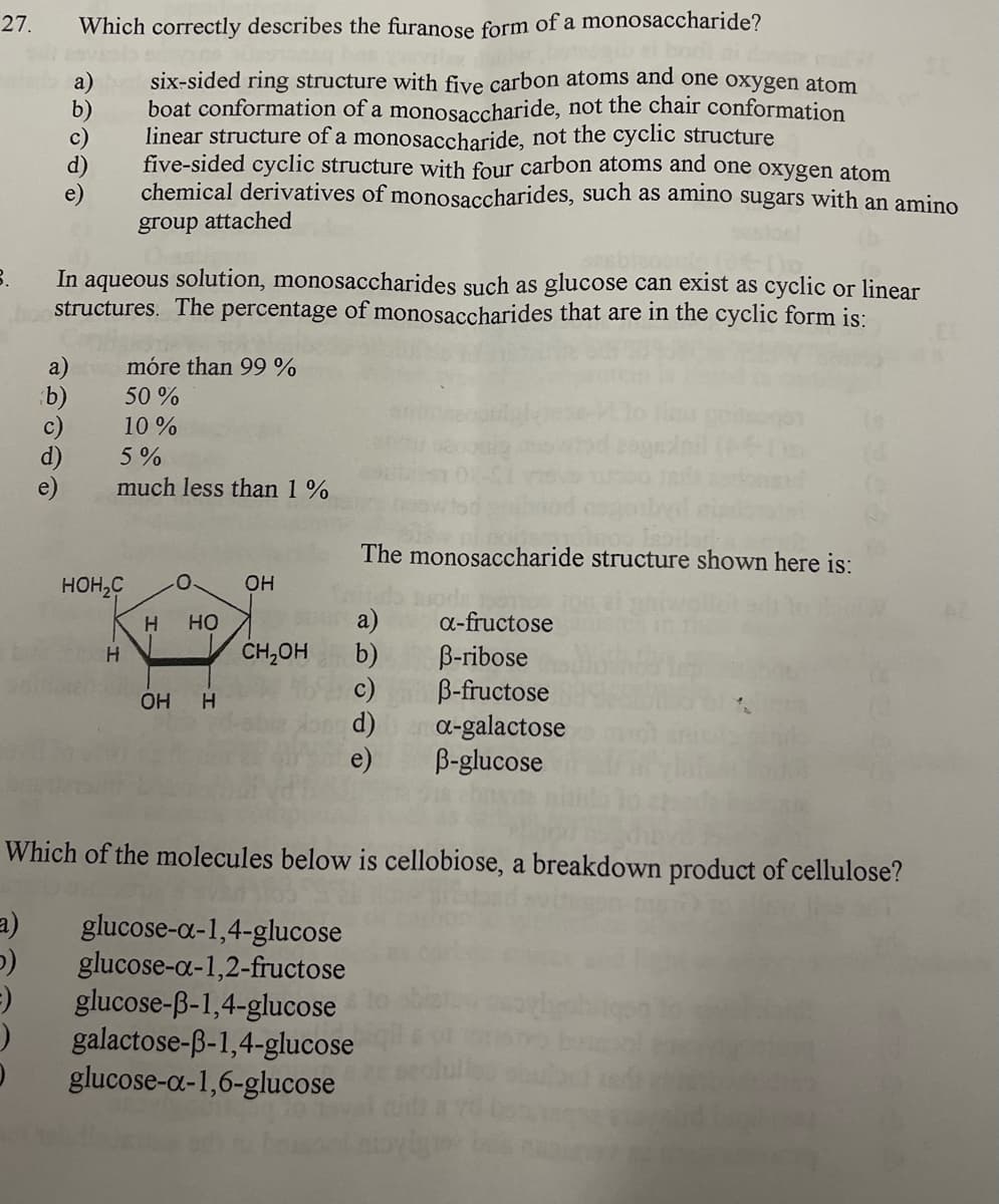 27.
Which correctly describes the furanose form of a monosaccharide?
b)
c)
d)
e)
six-sided ring structure with five carbon atoms and one oxygen atom
boat conformation of a monosaccharide, not the chair conformation
linear structure of a monosaccharide, not the cyclic structure
five-sided cyclic structure with four carbon atoms and one oxygen atom
chemical derivatives of monosaccharides, such as amino sugars with an amino
group attached
In aqueous solution, monosaccharides such as glucose can exist as cyclic or linear
structures. The percentage of monosaccharides that are in the cyclic form is:
móre than 99 %
b)
50 %
10 %
d)
5%
much less than 1%
The monosaccharide structure shown here is:
HOH,C
он
a)
CH,OH
но
a-fructose
b)
c)
d)
e)
B-ribose
B-fructose
a-galactose
B-glucose
HO
Which of the molecules below is cellobiose, a breakdown product of cellulose?
a)
glucose-a-1,4-glucose
glucose-a-1,2-fructose
glucose-ß-1,4-glucose
galactose-B-1,4-glucose
glucose-a-1,6-glucose
