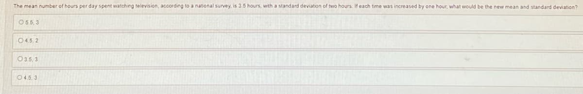 The mean number of hours per day spent watching television, according to a national survey, is 3.5 hours, with a standard deviation of two hours. If each time was increased by one hour, what would be the new mean and standard deviation?
05.5,3
04.5, 2
035,3
04.5.3