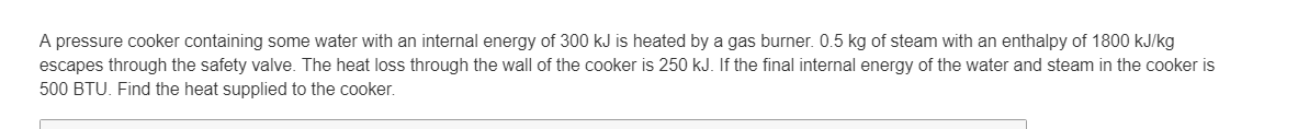 A pressure cooker containing some water with an internal energy of 300 kJ is heated by a gas burner. 0.5 kg of steam with an enthalpy of 1800 kJ/kg
escapes through the safety valve. The heat loss through the wall of the cooker is 250 kJ. If the final internal energy of the water and steam in the cooker is
500 BTU. Find the heat supplied to the cooker.
