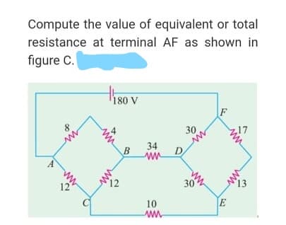 Compute the value of equivalent or total
resistance at terminal AF as shown in
figure C.
180 V
F
30
34
D
ww
12
30
13
10
E
ww
